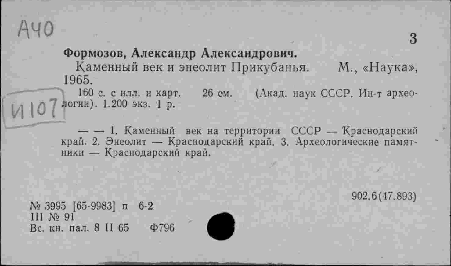 ﻿Ачо
з
Формозов, Александр Александрович.
Каменный век и энеолит Прикубанья. М., «Наука», 1965.
Г60 с. с илл. и карт. 26 ом. (Акад, наук СССР. Ин-т архео-; , і - 7 логин). 1.200 экз. 1 р.
— — 1. Каменный век на территории СССР — Краснодарский край. 2. Энеолит — Краснодарский край. 3. Археологические памятники — Краснодарский край.
№ 3995 [65-9983] п 6-2
111 № 91
Вс. кн. пал. 8 II 65	Ф796
902.6(47.893)